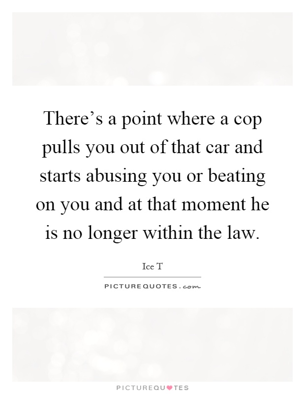 There's a point where a cop pulls you out of that car and starts abusing you or beating on you and at that moment he is no longer within the law Picture Quote #1
