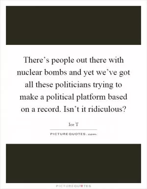 There’s people out there with nuclear bombs and yet we’ve got all these politicians trying to make a political platform based on a record. Isn’t it ridiculous? Picture Quote #1