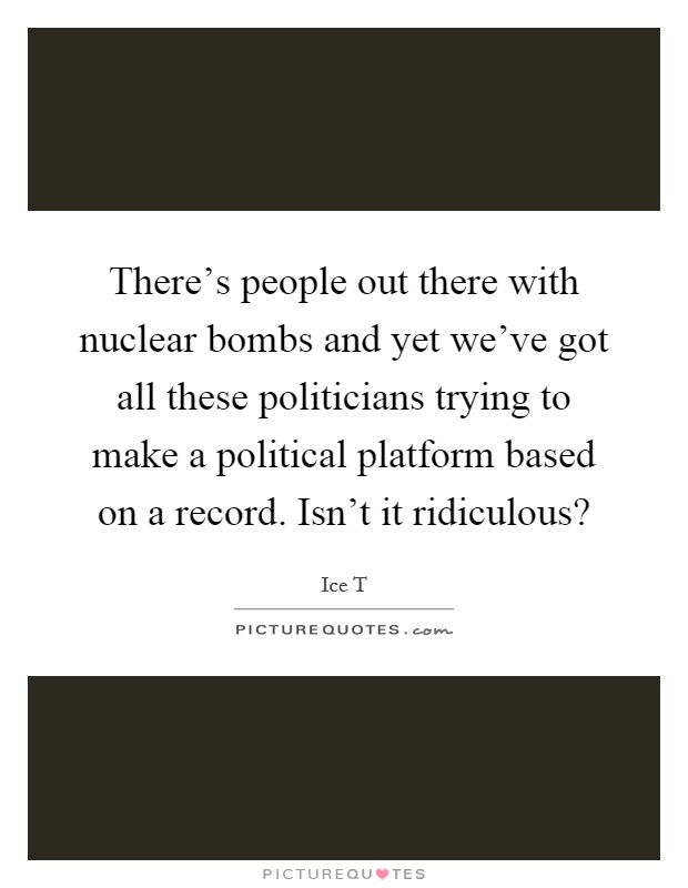 There's people out there with nuclear bombs and yet we've got all these politicians trying to make a political platform based on a record. Isn't it ridiculous? Picture Quote #1