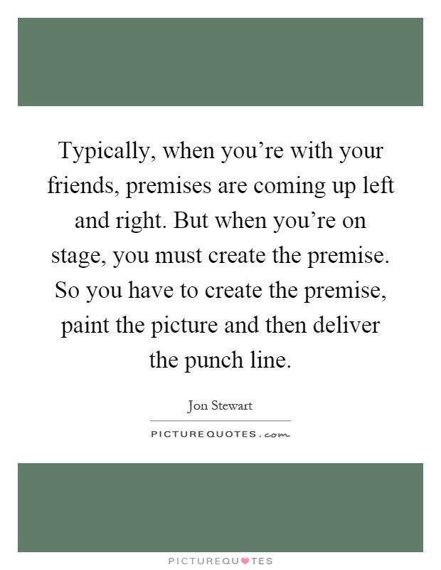 Typically, when you're with your friends, premises are coming up left and right. But when you're on stage, you must create the premise. So you have to create the premise, paint the picture and then deliver the punch line Picture Quote #1