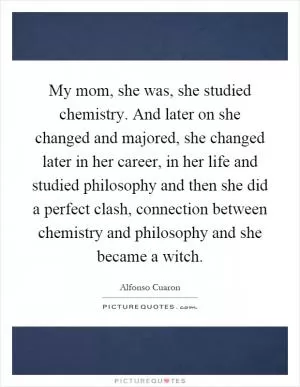 My mom, she was, she studied chemistry. And later on she changed and majored, she changed later in her career, in her life and studied philosophy and then she did a perfect clash, connection between chemistry and philosophy and she became a witch Picture Quote #1