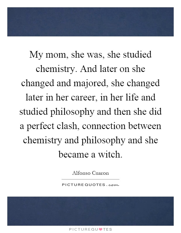 My mom, she was, she studied chemistry. And later on she changed and majored, she changed later in her career, in her life and studied philosophy and then she did a perfect clash, connection between chemistry and philosophy and she became a witch Picture Quote #1