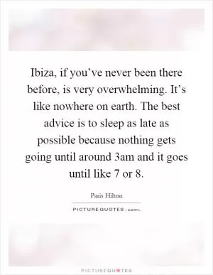Ibiza, if you’ve never been there before, is very overwhelming. It’s like nowhere on earth. The best advice is to sleep as late as possible because nothing gets going until around 3am and it goes until like 7 or 8 Picture Quote #1
