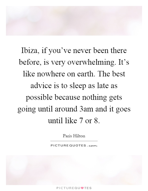 Ibiza, if you've never been there before, is very overwhelming. It's like nowhere on earth. The best advice is to sleep as late as possible because nothing gets going until around 3am and it goes until like 7 or 8 Picture Quote #1
