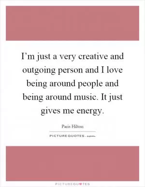 I’m just a very creative and outgoing person and I love being around people and being around music. It just gives me energy Picture Quote #1