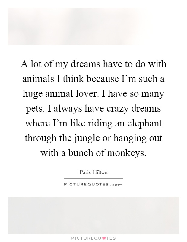 A lot of my dreams have to do with animals I think because I'm such a huge animal lover. I have so many pets. I always have crazy dreams where I'm like riding an elephant through the jungle or hanging out with a bunch of monkeys Picture Quote #1