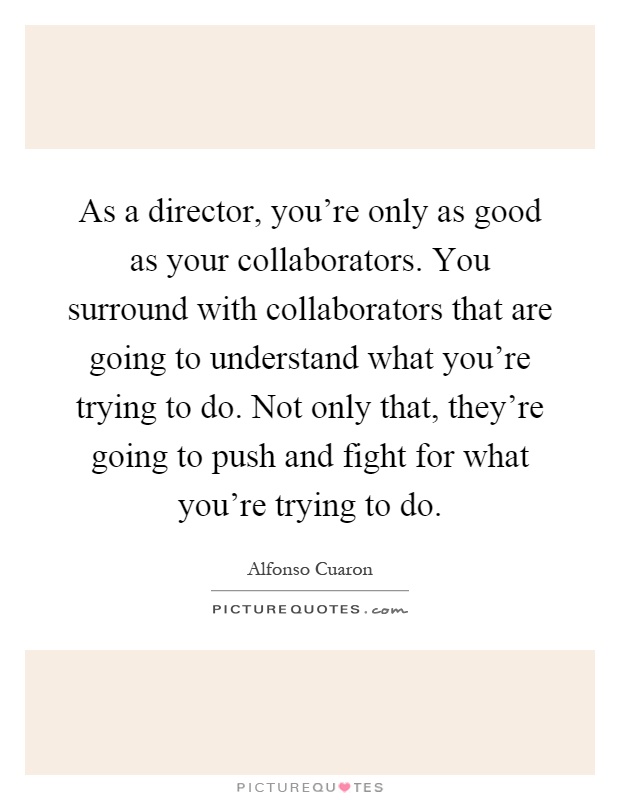 As a director, you're only as good as your collaborators. You surround with collaborators that are going to understand what you're trying to do. Not only that, they're going to push and fight for what you're trying to do Picture Quote #1