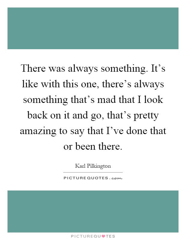 There was always something. It's like with this one, there's always something that's mad that I look back on it and go, that's pretty amazing to say that I've done that or been there Picture Quote #1