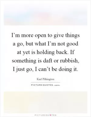 I’m more open to give things a go, but what I’m not good at yet is holding back. If something is daft or rubbish, I just go, I can’t be doing it Picture Quote #1
