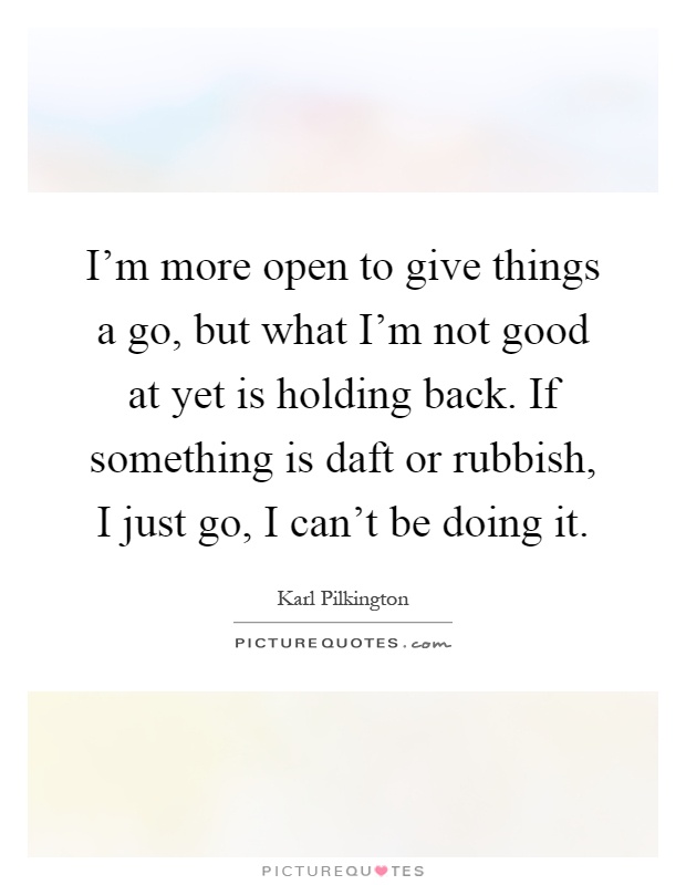 I'm more open to give things a go, but what I'm not good at yet is holding back. If something is daft or rubbish, I just go, I can't be doing it Picture Quote #1