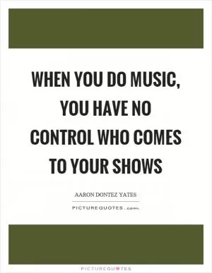 When you do music, you have no control who comes to your shows Picture Quote #1