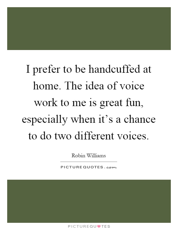 I prefer to be handcuffed at home. The idea of voice work to me is great fun, especially when it's a chance to do two different voices Picture Quote #1