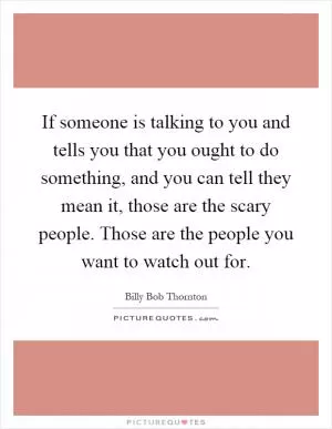 If someone is talking to you and tells you that you ought to do something, and you can tell they mean it, those are the scary people. Those are the people you want to watch out for Picture Quote #1