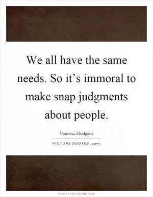 We all have the same needs. So it’s immoral to make snap judgments about people Picture Quote #1