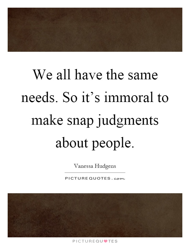 We all have the same needs. So it's immoral to make snap judgments about people Picture Quote #1