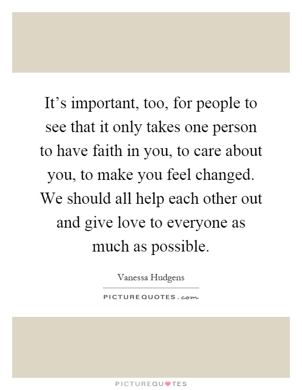 It's important, too, for people to see that it only takes one person to have faith in you, to care about you, to make you feel changed. We should all help each other out and give love to everyone as much as possible Picture Quote #1