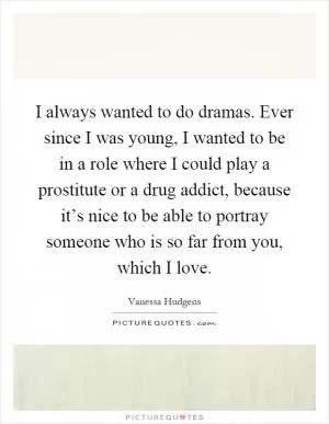 I always wanted to do dramas. Ever since I was young, I wanted to be in a role where I could play a prostitute or a drug addict, because it’s nice to be able to portray someone who is so far from you, which I love Picture Quote #1