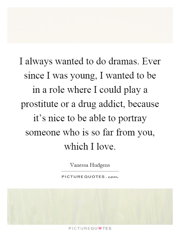I always wanted to do dramas. Ever since I was young, I wanted to be in a role where I could play a prostitute or a drug addict, because it's nice to be able to portray someone who is so far from you, which I love Picture Quote #1