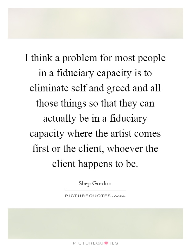 I think a problem for most people in a fiduciary capacity is to eliminate self and greed and all those things so that they can actually be in a fiduciary capacity where the artist comes first or the client, whoever the client happens to be Picture Quote #1