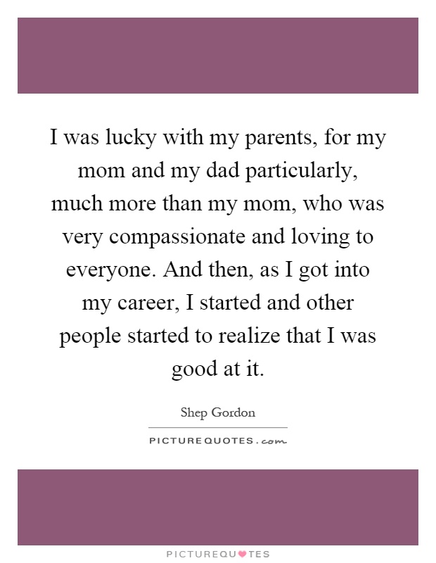 I was lucky with my parents, for my mom and my dad particularly, much more than my mom, who was very compassionate and loving to everyone. And then, as I got into my career, I started and other people started to realize that I was good at it Picture Quote #1
