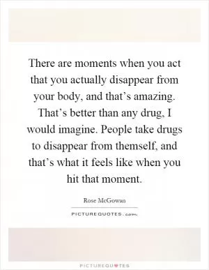 There are moments when you act that you actually disappear from your body, and that’s amazing. That’s better than any drug, I would imagine. People take drugs to disappear from themself, and that’s what it feels like when you hit that moment Picture Quote #1