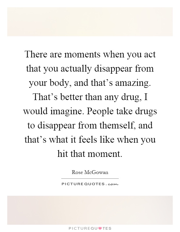 There are moments when you act that you actually disappear from your body, and that's amazing. That's better than any drug, I would imagine. People take drugs to disappear from themself, and that's what it feels like when you hit that moment Picture Quote #1