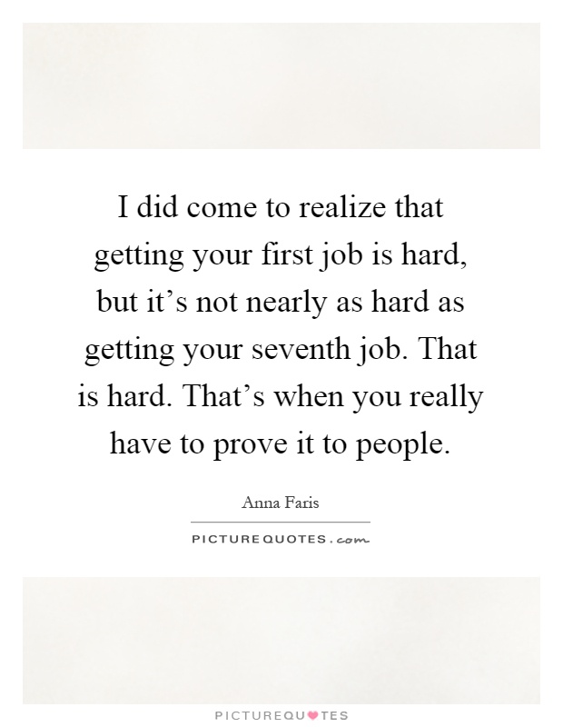 I did come to realize that getting your first job is hard, but it's not nearly as hard as getting your seventh job. That is hard. That's when you really have to prove it to people Picture Quote #1