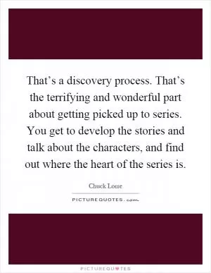 That’s a discovery process. That’s the terrifying and wonderful part about getting picked up to series. You get to develop the stories and talk about the characters, and find out where the heart of the series is Picture Quote #1
