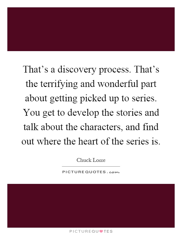 That's a discovery process. That's the terrifying and wonderful part about getting picked up to series. You get to develop the stories and talk about the characters, and find out where the heart of the series is Picture Quote #1