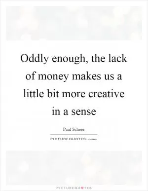Oddly enough, the lack of money makes us a little bit more creative in a sense Picture Quote #1