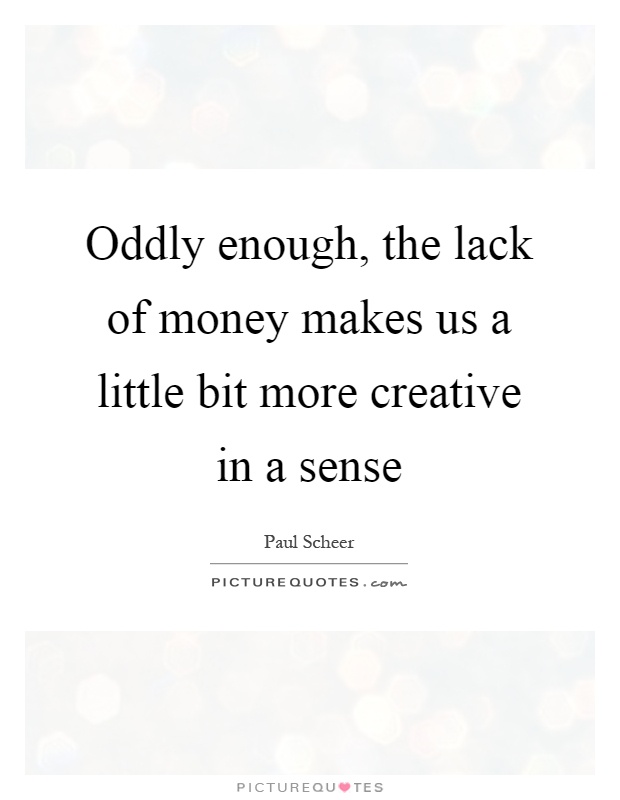 Oddly enough, the lack of money makes us a little bit more creative in a sense Picture Quote #1