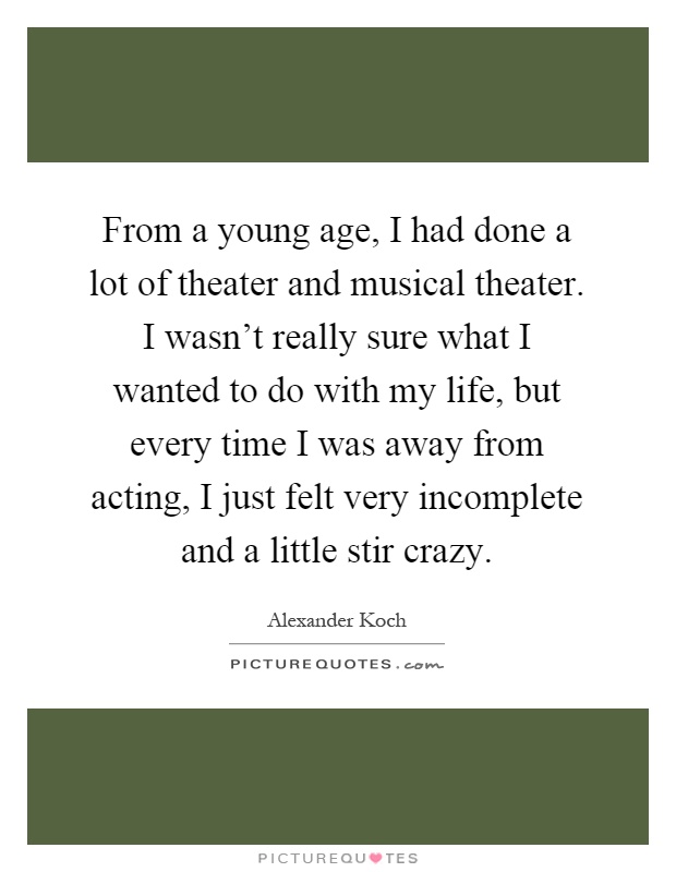 From a young age, I had done a lot of theater and musical theater. I wasn't really sure what I wanted to do with my life, but every time I was away from acting, I just felt very incomplete and a little stir crazy Picture Quote #1