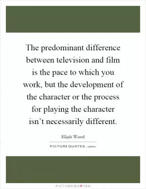 The predominant difference between television and film is the pace to which you work, but the development of the character or the process for playing the character isn’t necessarily different Picture Quote #1