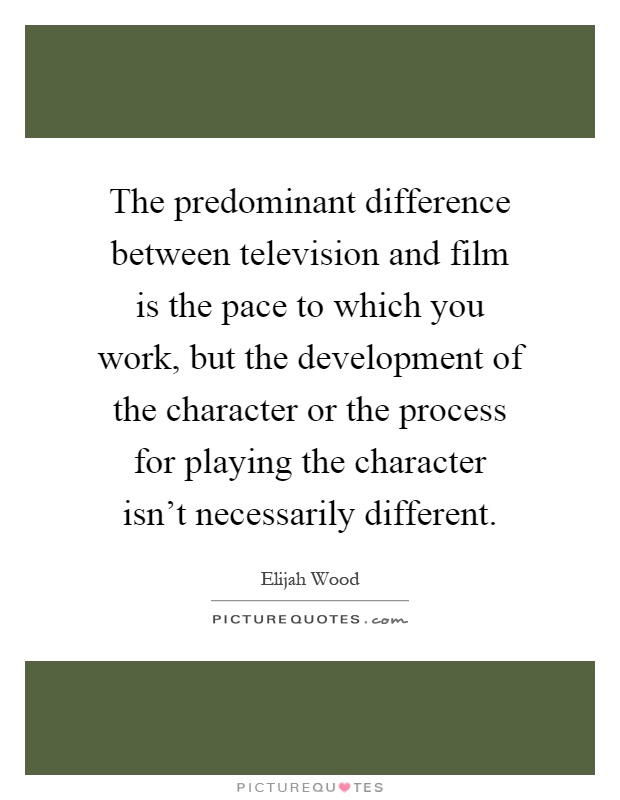 The predominant difference between television and film is the pace to which you work, but the development of the character or the process for playing the character isn't necessarily different Picture Quote #1