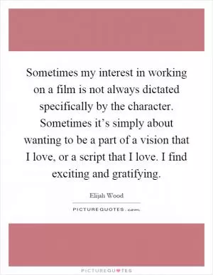 Sometimes my interest in working on a film is not always dictated specifically by the character. Sometimes it’s simply about wanting to be a part of a vision that I love, or a script that I love. I find exciting and gratifying Picture Quote #1