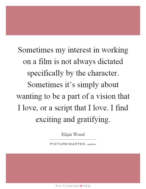 Sometimes my interest in working on a film is not always dictated specifically by the character. Sometimes it's simply about wanting to be a part of a vision that I love, or a script that I love. I find exciting and gratifying Picture Quote #1