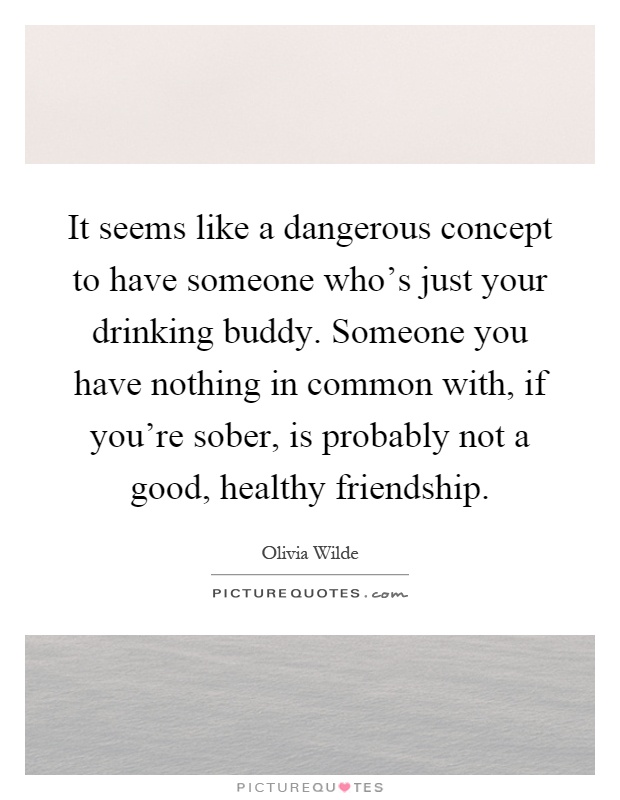 It seems like a dangerous concept to have someone who's just your drinking buddy. Someone you have nothing in common with, if you're sober, is probably not a good, healthy friendship Picture Quote #1