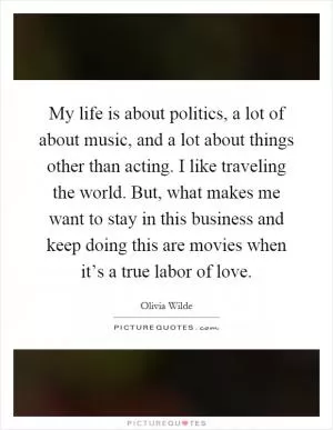My life is about politics, a lot of about music, and a lot about things other than acting. I like traveling the world. But, what makes me want to stay in this business and keep doing this are movies when it’s a true labor of love Picture Quote #1