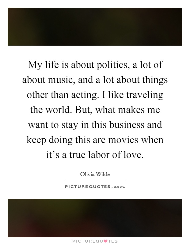 My life is about politics, a lot of about music, and a lot about things other than acting. I like traveling the world. But, what makes me want to stay in this business and keep doing this are movies when it's a true labor of love Picture Quote #1