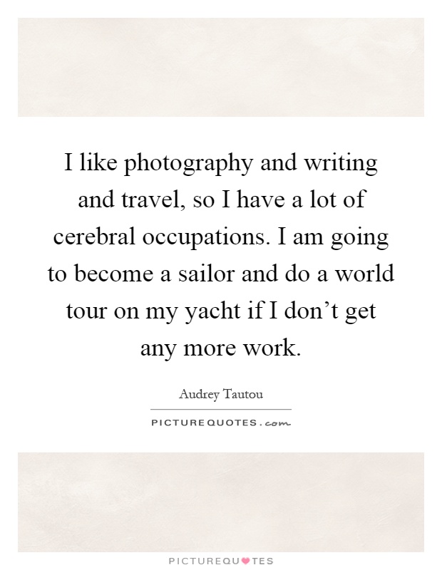 I like photography and writing and travel, so I have a lot of cerebral occupations. I am going to become a sailor and do a world tour on my yacht if I don't get any more work Picture Quote #1