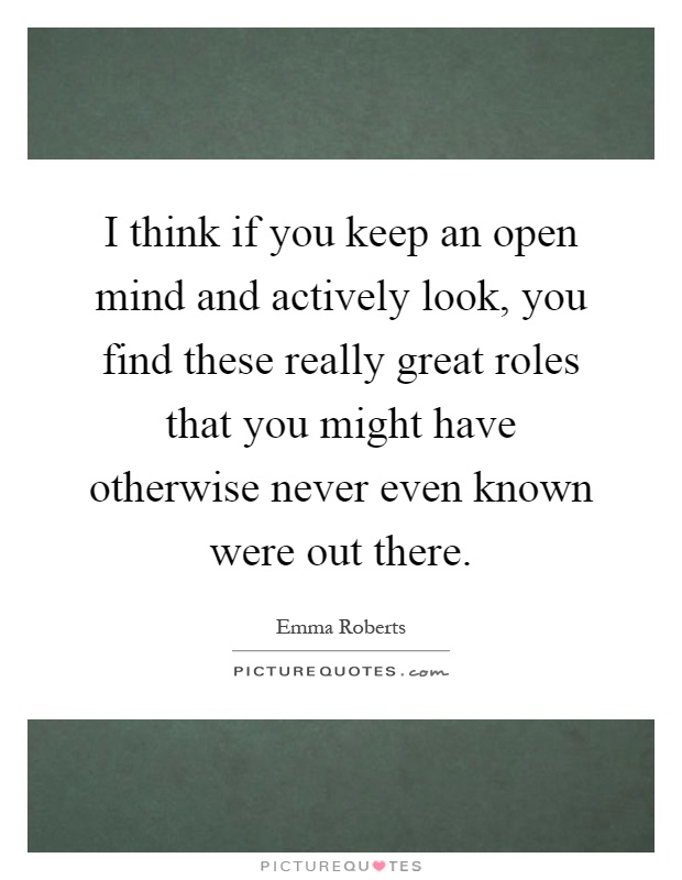 I think if you keep an open mind and actively look, you find these really great roles that you might have otherwise never even known were out there Picture Quote #1