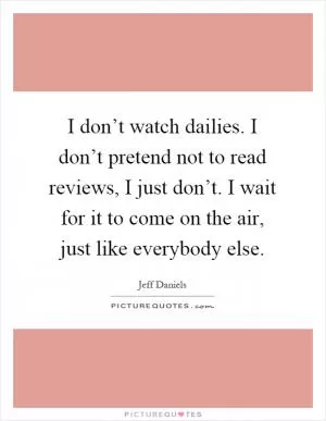 I don’t watch dailies. I don’t pretend not to read reviews, I just don’t. I wait for it to come on the air, just like everybody else Picture Quote #1