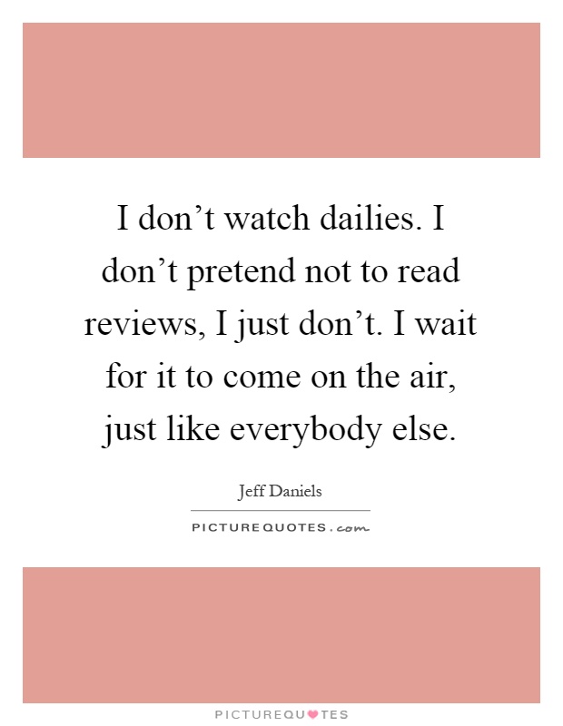 I don't watch dailies. I don't pretend not to read reviews, I just don't. I wait for it to come on the air, just like everybody else Picture Quote #1