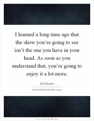 I learned a long time ago that the show you’re going to see isn’t the one you have in your head. As soon as you understand that, you’re going to enjoy it a lot more Picture Quote #1