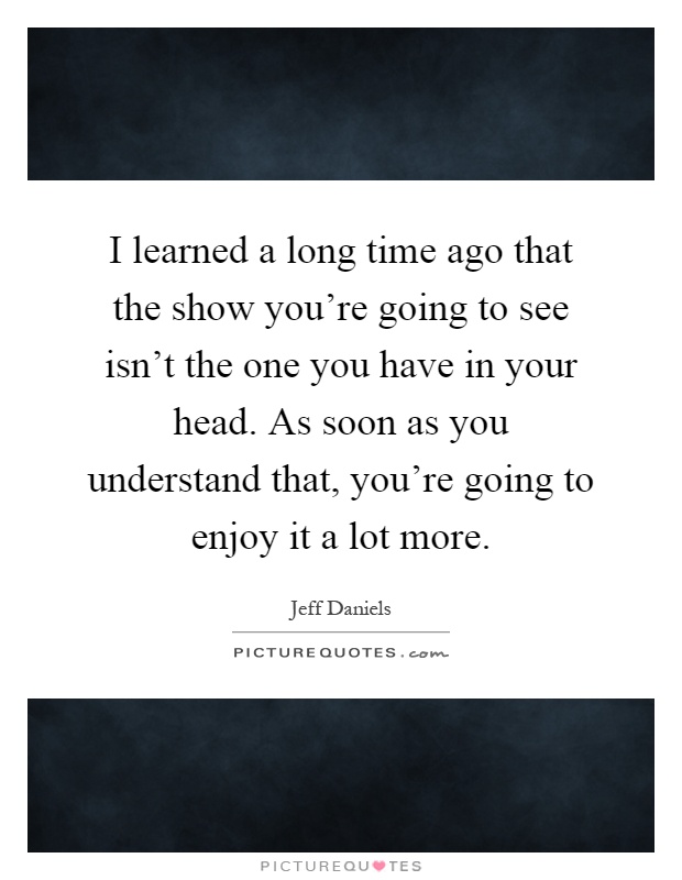 I learned a long time ago that the show you're going to see isn't the one you have in your head. As soon as you understand that, you're going to enjoy it a lot more Picture Quote #1