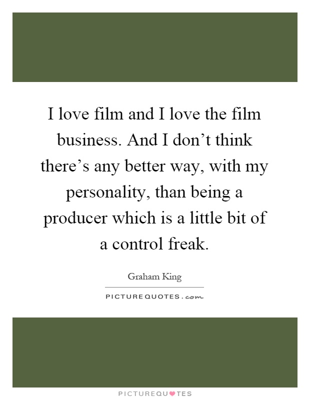 I love film and I love the film business. And I don't think there's any better way, with my personality, than being a producer which is a little bit of a control freak Picture Quote #1