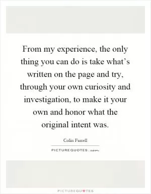 From my experience, the only thing you can do is take what’s written on the page and try, through your own curiosity and investigation, to make it your own and honor what the original intent was Picture Quote #1