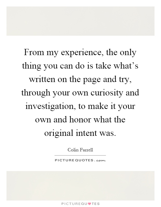 From my experience, the only thing you can do is take what's written on the page and try, through your own curiosity and investigation, to make it your own and honor what the original intent was Picture Quote #1