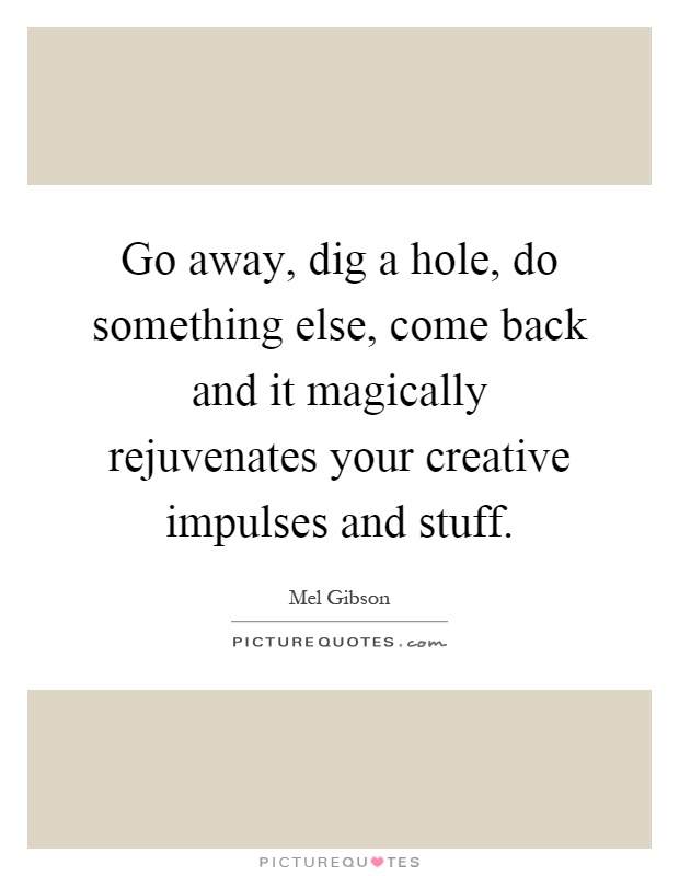Go away, dig a hole, do something else, come back and it magically rejuvenates your creative impulses and stuff Picture Quote #1