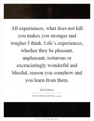 All experiences, what does not kill you makes you stronger and tougher I think. Life’s experiences, whether they be pleasant, unpleasant, torturous or excruciatingly wonderful and blissful, season you somehow and you learn from them Picture Quote #1